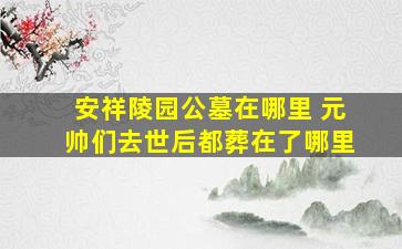 安祥陵园公墓在哪里 元帅们去世后都葬在了哪里